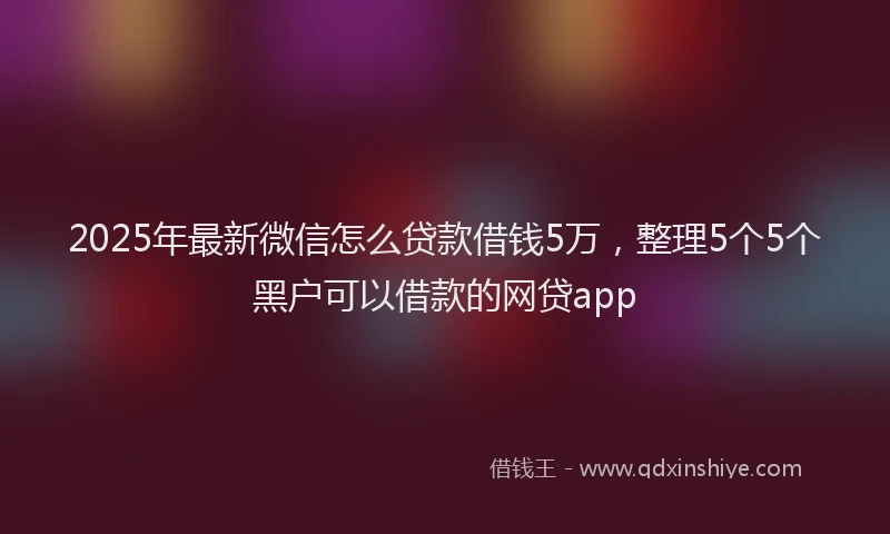 2025年最新微信怎么贷款借钱5万，整理5个5个黑户可以借款的网贷app