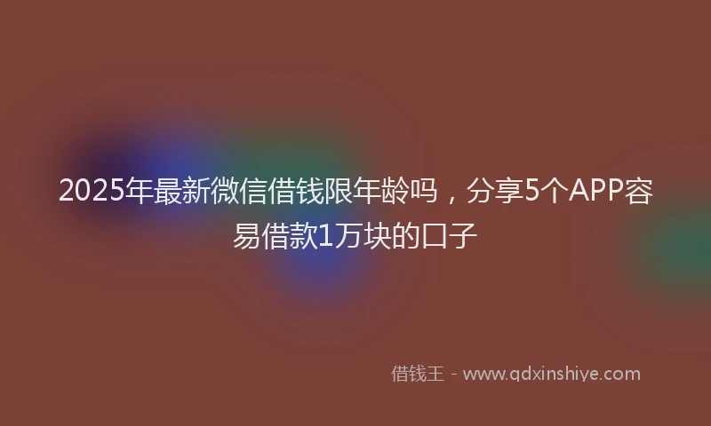 2025年最新微信借钱限年龄吗，分享5个APP容易借款1万块的口子