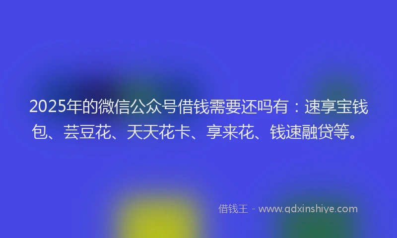 2025年的微信公众号借钱需要还吗有：速享宝钱包、芸豆花、天天花卡、享来花、钱速融贷等。