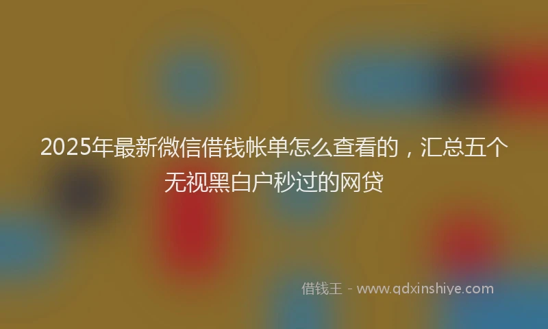 2025年最新微信借钱帐单怎么查看的，汇总五个无视黑白户秒过的网贷