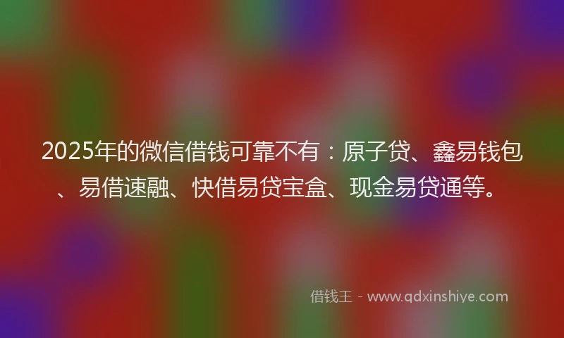 2025年的微信借钱可靠不有：原子贷、鑫易钱包、易借速融、快借易贷宝盒、现金易贷通等。
