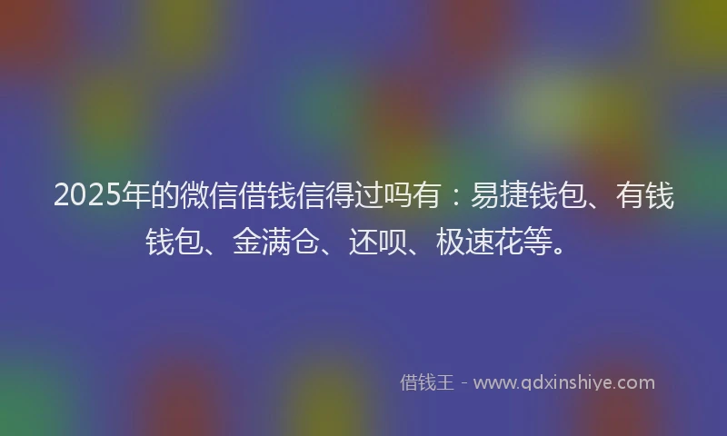 2025年的微信借钱信得过吗有：易捷钱包、有钱钱包、金满仓、还呗、极速花等。