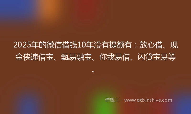 2025年的微信借钱10年没有提额有：放心借、现金侠速借宝、甄易融宝、你我易借、闪贷宝易等。