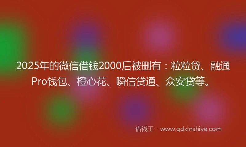 2025年的微信借钱2000后被删有：粒粒贷、融通Pro钱包、橙心花、瞬信贷通、众安贷等。