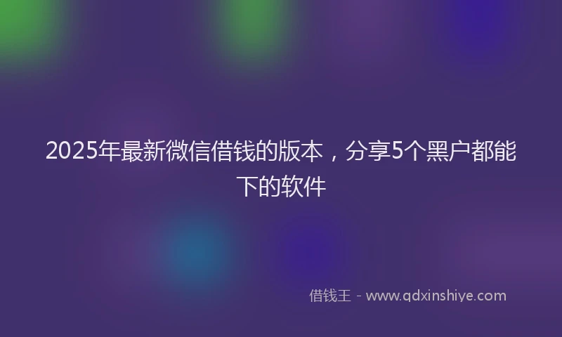 2025年最新微信借钱的版本，分享5个黑户都能下的软件
