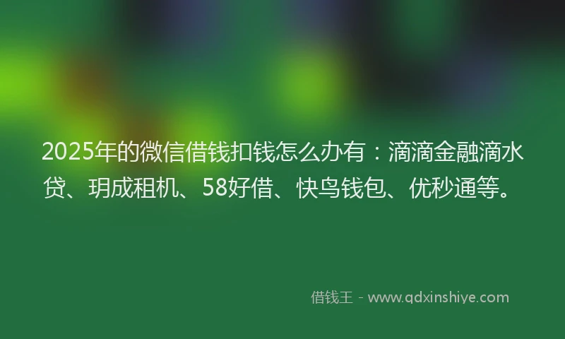 2025年的微信借钱扣钱怎么办有：滴滴金融滴水贷、玥成租机、58好借、快鸟钱包、优秒通等。