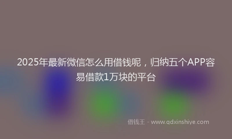 2025年最新微信怎么用借钱呢，归纳五个APP容易借款1万块的平台