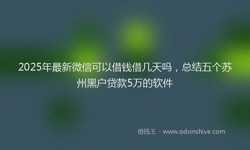 2025年最新微信可以借钱借几天吗，总结五个苏州黑户贷款5万的软件