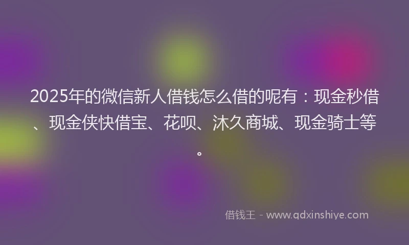2025年的微信新人借钱怎么借的呢有：现金秒借、现金侠快借宝、花呗、沐久商城、现金骑士等。