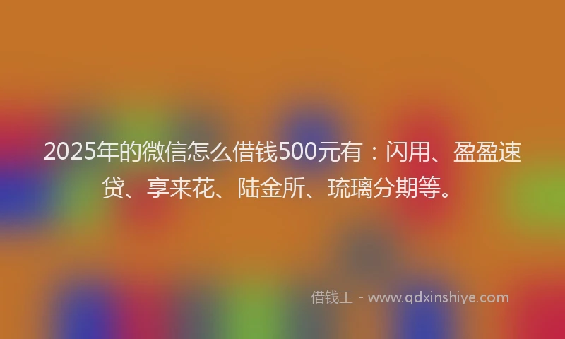 2025年的微信怎么借钱500元有：闪用、盈盈速贷、享来花、陆金所、琉璃分期等。
