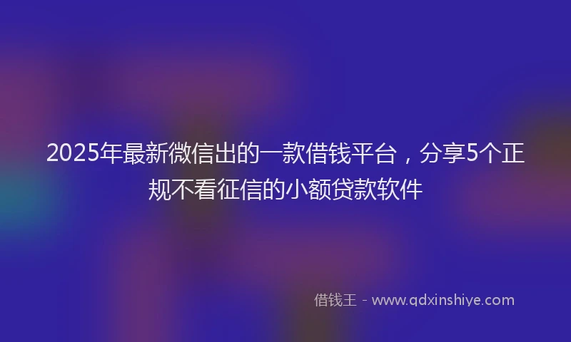 2025年最新微信出的一款借钱平台，分享5个正规不看征信的小额贷款软件