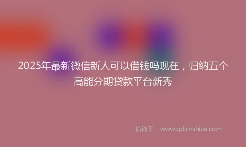 2025年最新微信新人可以借钱吗现在，归纳五个高能分期贷款平台新秀