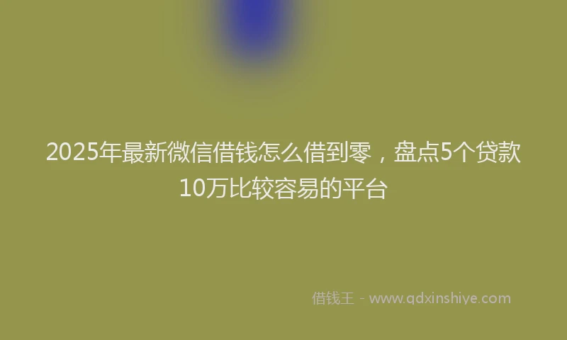 2025年最新微信借钱怎么借到零，盘点5个贷款10万比较容易的平台