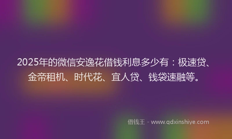 2025年的微信安逸花借钱利息多少有：极速贷、金帝租机、时代花、宜人贷、钱袋速融等。