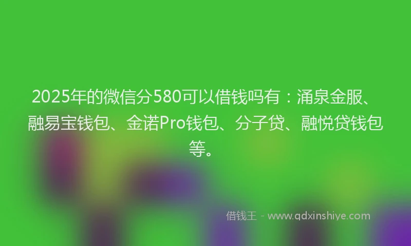 2025年的微信分580可以借钱吗有：涌泉金服、融易宝钱包、金诺Pro钱包、分子贷、融悦贷钱包等。
