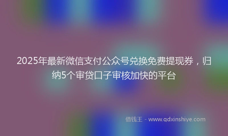 2025年最新微信支付公众号兑换免费提现券，归纳5个审贷口子审核加快的平台