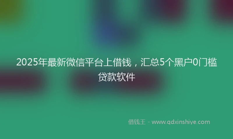 2025年最新微信平台上借钱，汇总5个黑户0门槛贷款软件