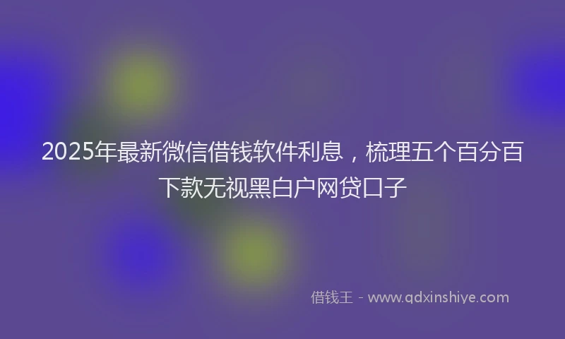 2025年最新微信借钱软件利息，梳理五个百分百下款无视黑白户网贷口子