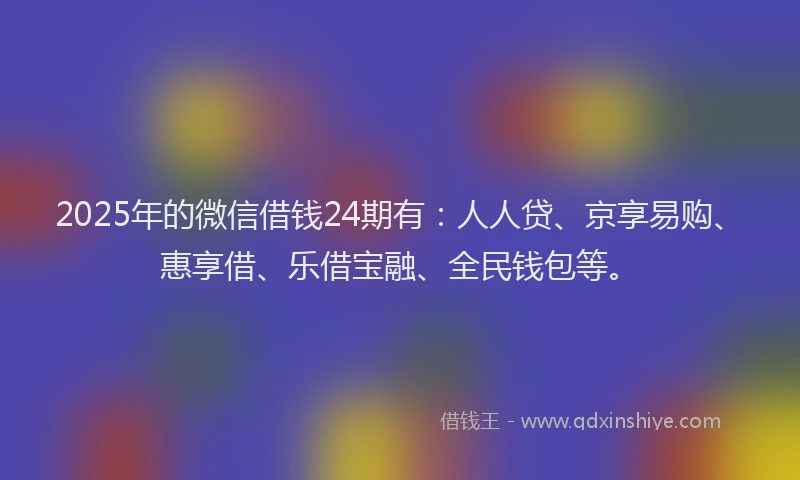 2025年的微信借钱24期有：人人贷、京享易购、惠享借、乐借宝融、全民钱包等。