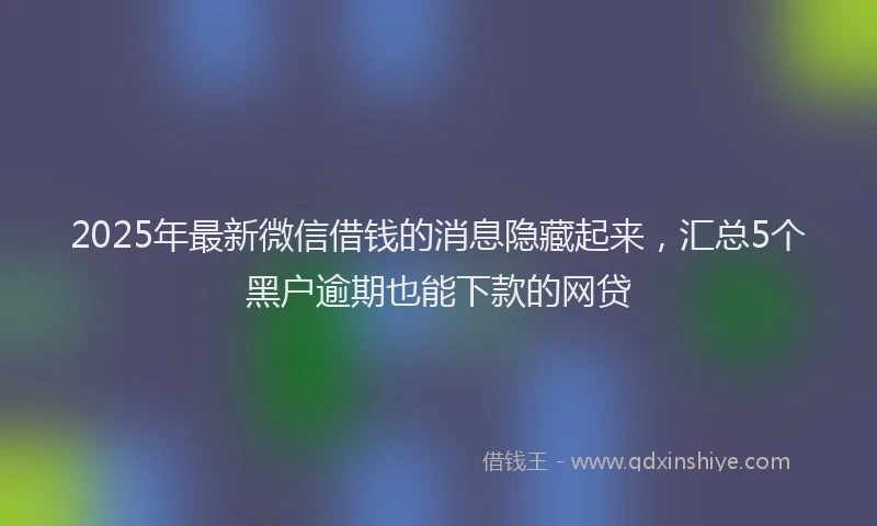 2025年最新微信借钱的消息隐藏起来，汇总5个黑户逾期也能下款的网贷