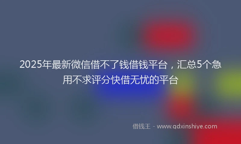 2025年最新微信借不了钱借钱平台，汇总5个急用不求评分快借无忧的平台