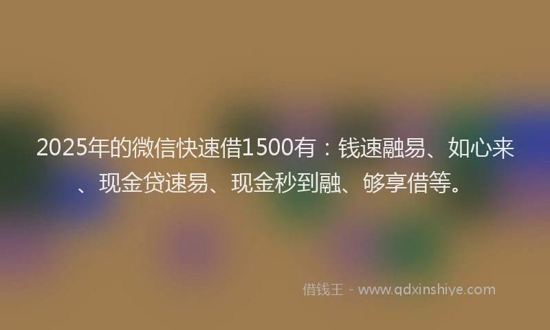 2025年的微信快速借1500有：钱速融易、如心来、现金贷速易、现金秒到融、够享借等。
