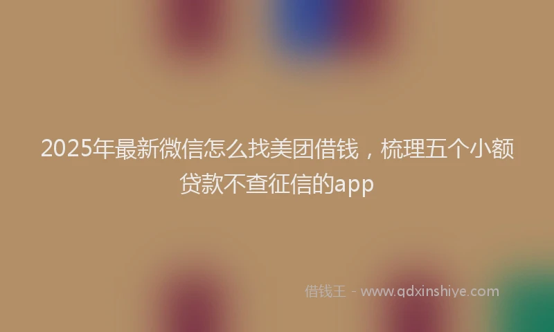 2025年最新微信怎么找美团借钱，梳理五个小额贷款不查征信的app