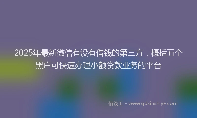 2025年最新微信有没有借钱的第三方，概括五个黑户可快速办理小额贷款业务的平台