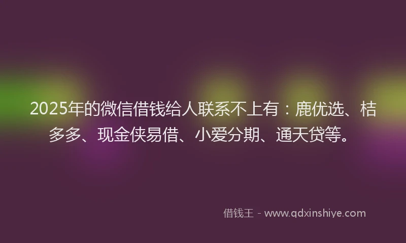 2025年的微信借钱给人联系不上有：鹿优选、桔多多、现金侠易借、小爱分期、通天贷等。