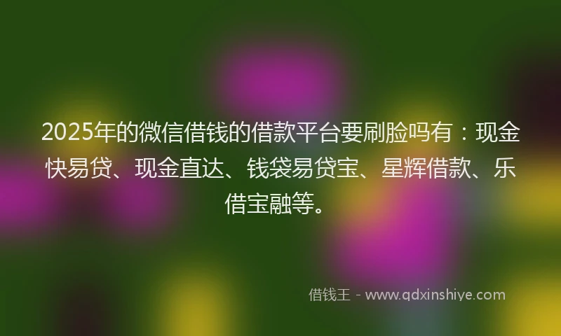 2025年的微信借钱的借款平台要刷脸吗有：现金快易贷、现金直达、钱袋易贷宝、星辉借款、乐借宝融等。
