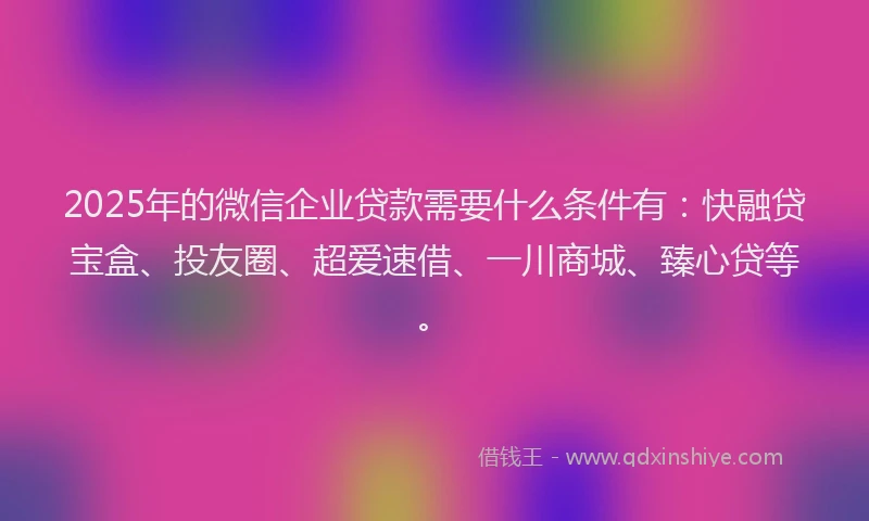 2025年的微信企业贷款需要什么条件有：快融贷宝盒、投友圈、超爱速借、一川商城、臻心贷等。