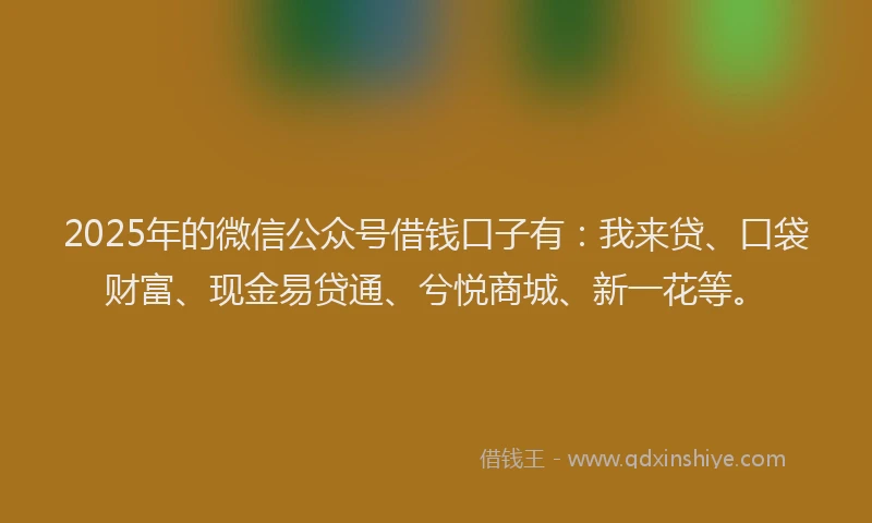 2025年的微信公众号借钱口子有：我来贷、口袋财富、现金易贷通、兮悦商城、新一花等。
