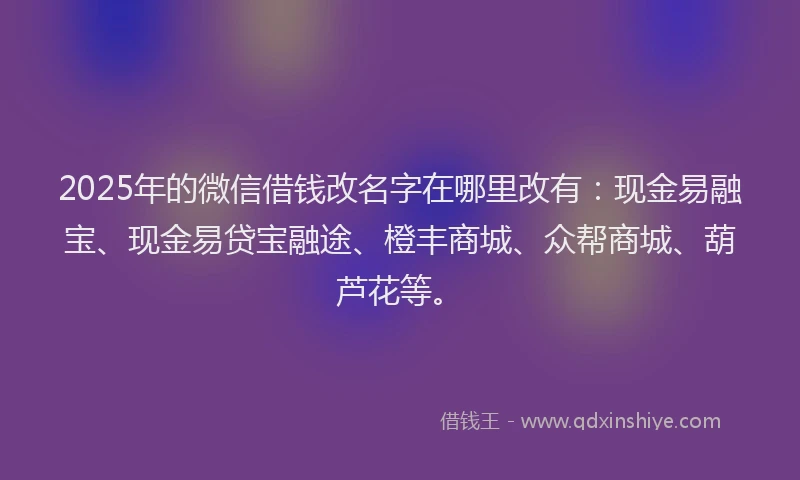 2025年的微信借钱改名字在哪里改有：现金易融宝、现金易贷宝融途、橙丰商城、众帮商城、葫芦花等。