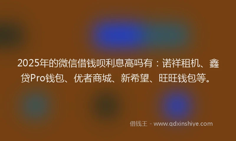 2025年的微信借钱呗利息高吗有：诺祥租机、鑫贷Pro钱包、优者商城、新希望、旺旺钱包等。