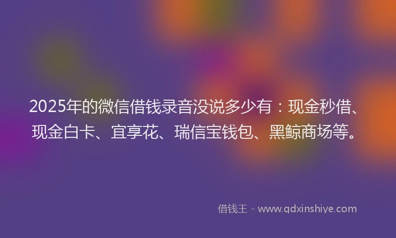 2025年的微信借钱录音没说多少有：现金秒借、现金白卡、宜享花、瑞信宝钱包、黑鲸商场等。