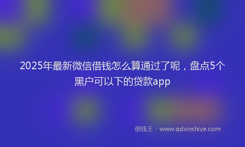 2025年最新微信借钱怎么算通过了呢，盘点5个黑户可以下的贷款app
