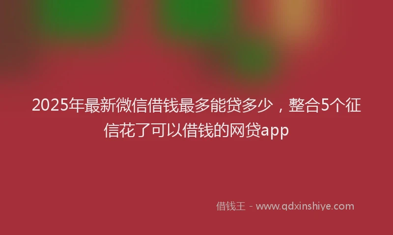 2025年最新微信借钱最多能贷多少，整合5个征信花了可以借钱的网贷app