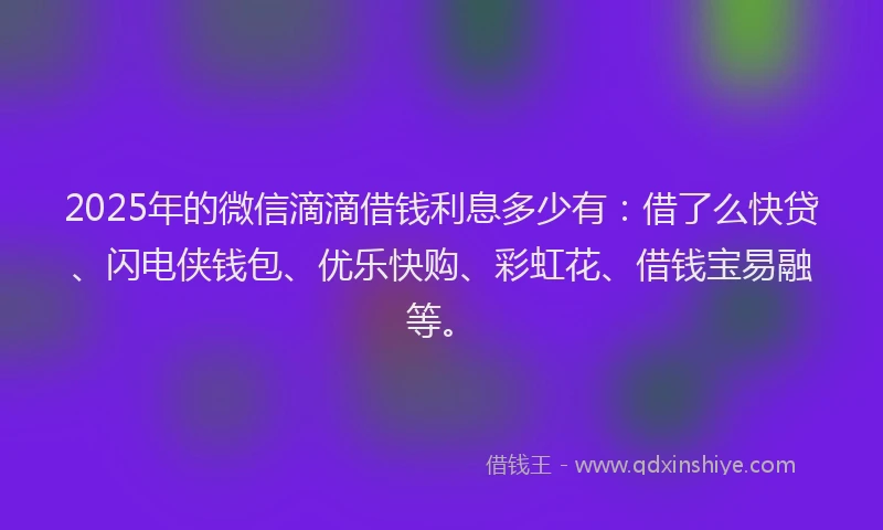 2025年的微信滴滴借钱利息多少有：借了么快贷、闪电侠钱包、优乐快购、彩虹花、借钱宝易融等。