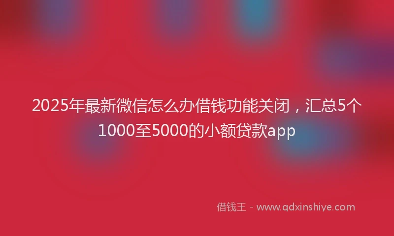 2025年最新微信怎么办借钱功能关闭，汇总5个1000至5000的小额贷款app
