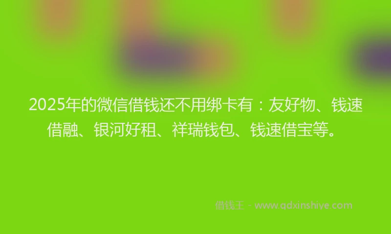 2025年的微信借钱还不用绑卡有：友好物、钱速借融、银河好租、祥瑞钱包、钱速借宝等。
