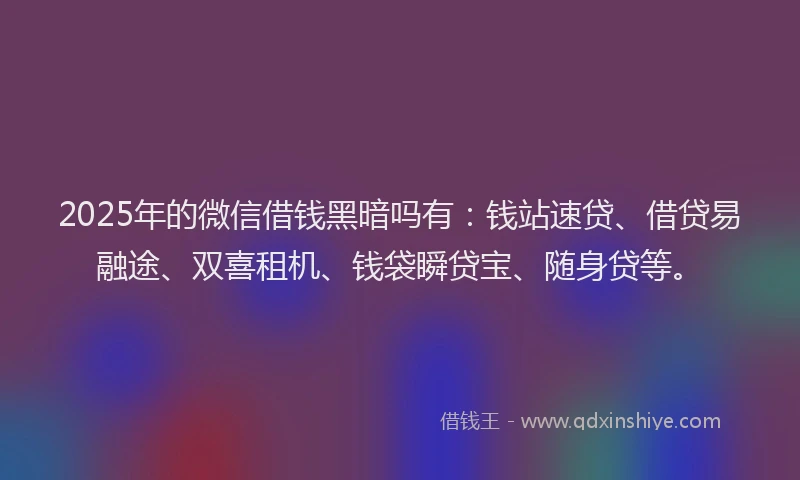 2025年的微信借钱黑暗吗有：钱站速贷、借贷易融途、双喜租机、钱袋瞬贷宝、随身贷等。