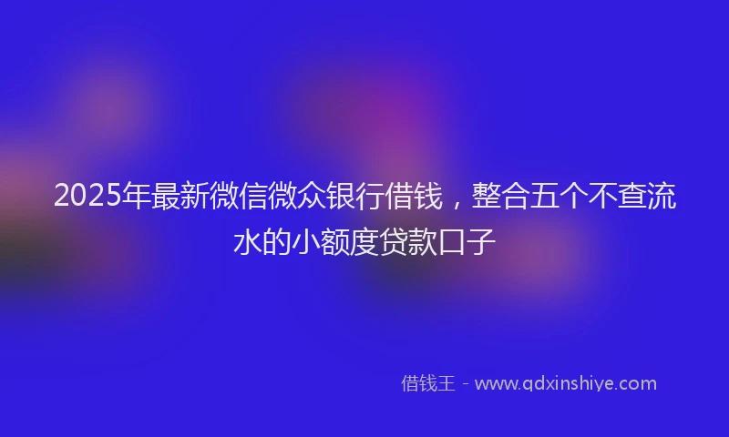 2025年最新微信微众银行借钱，整合五个不查流水的小额度贷款口子