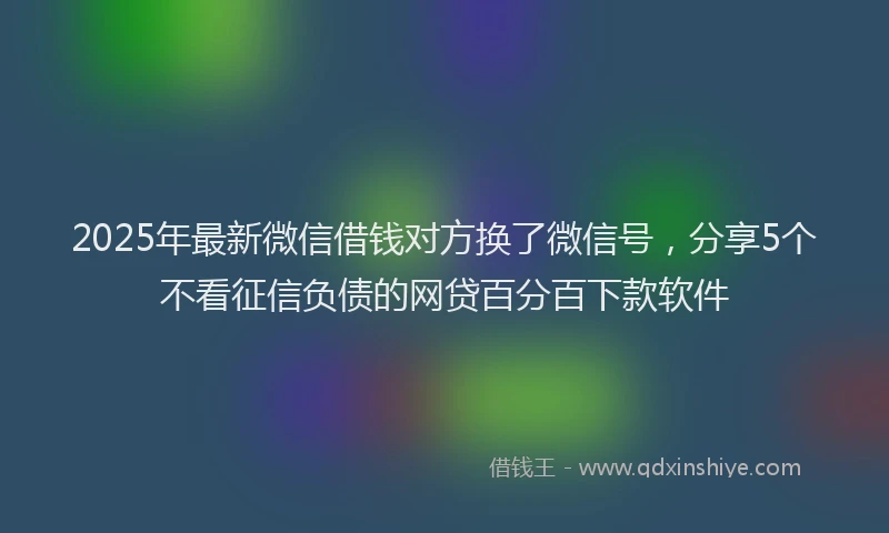 2025年最新微信借钱对方换了微信号，分享5个不看征信负债的网贷百分百下款软件
