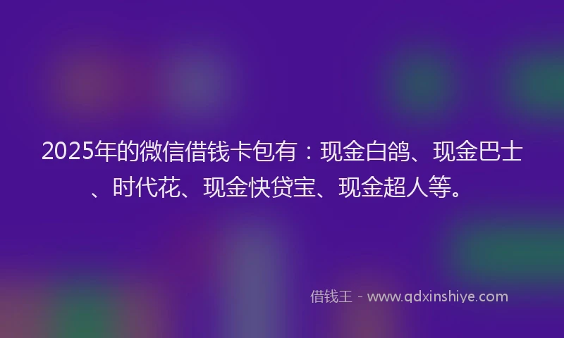 2025年的微信借钱卡包有：现金白鸽、现金巴士、时代花、现金快贷宝、现金超人等。