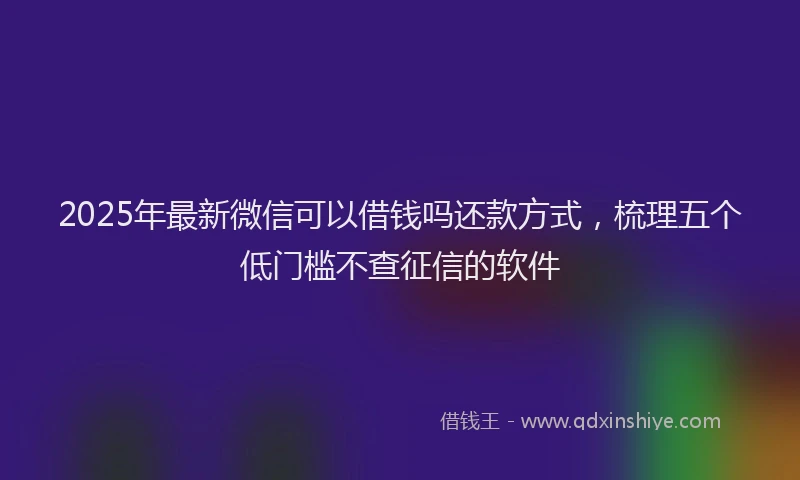 2025年最新微信可以借钱吗还款方式，梳理五个低门槛不查征信的软件