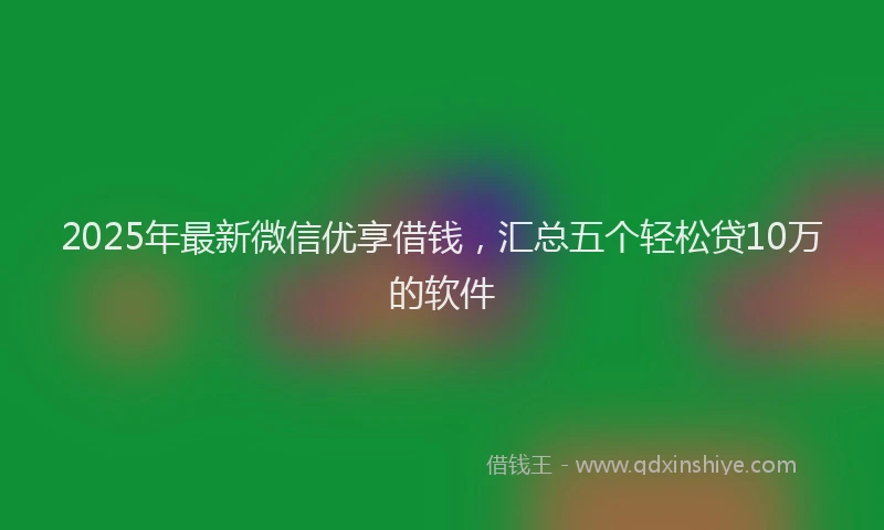 2025年最新微信优享借钱，汇总五个轻松贷10万的软件