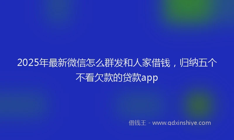 2025年最新微信怎么群发和人家借钱，归纳五个不看欠款的贷款app