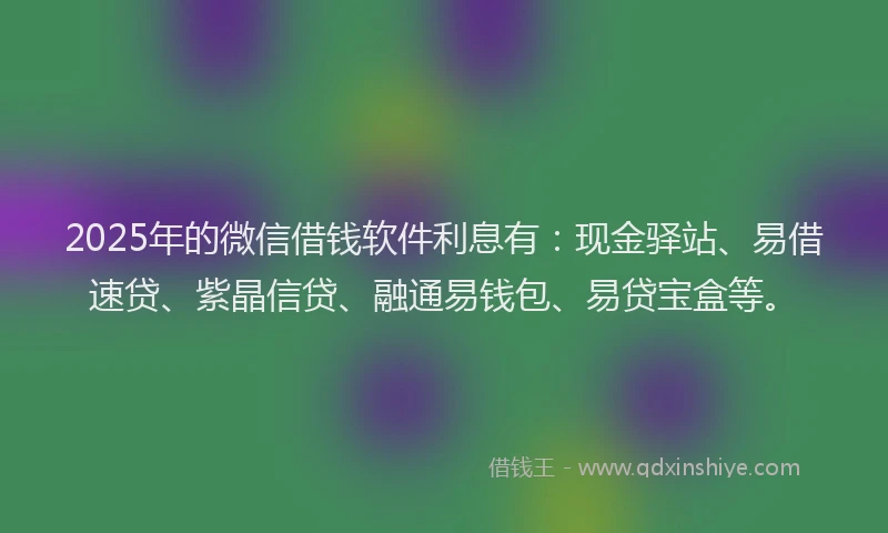 2025年的微信借钱软件利息有：现金驿站、易借速贷、紫晶信贷、融通易钱包、易贷宝盒等。