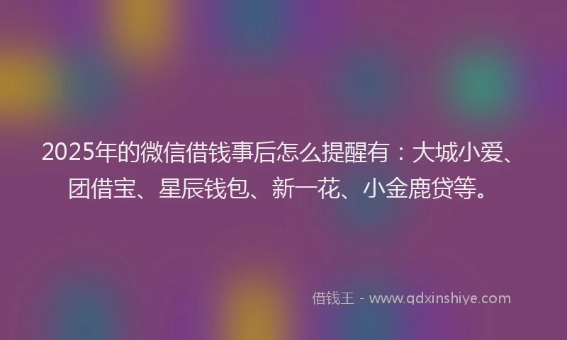 2025年的微信借钱事后怎么提醒有：大城小爱、团借宝、星辰钱包、新一花、小金鹿贷等。
