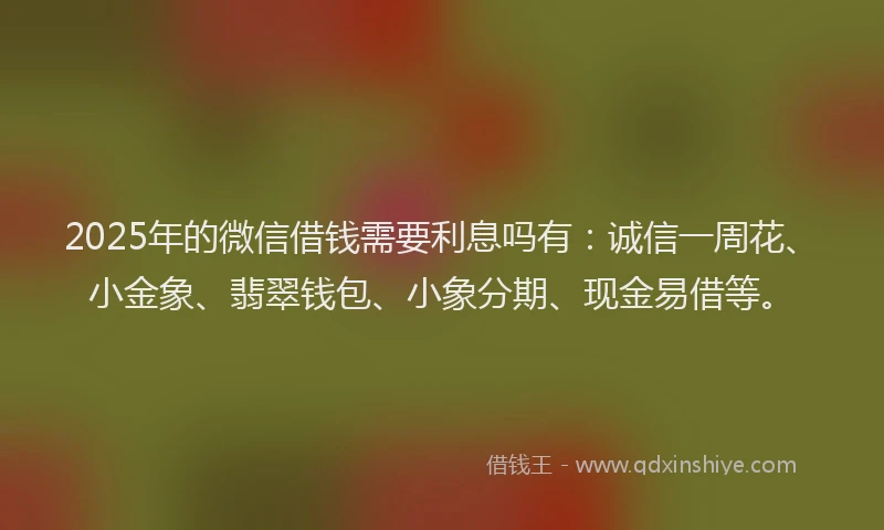 2025年的微信借钱需要利息吗有：诚信一周花、小金象、翡翠钱包、小象分期、现金易借等。